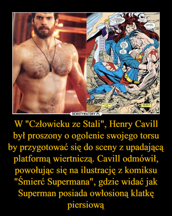 W "Człowieku ze Stali", Henry Cavill był proszony o ogolenie swojego torsu by przygotować się do sceny z upadającą platformą wiertniczą. Cavill odmówił, powołując się na ilustrację z komiksu "Śmierć Supermana", gdzie widać jak Superman posiada owłosioną klatkę piersiową