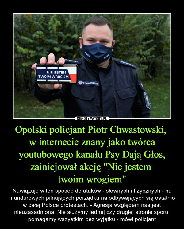 Opolski policjant Piotr Chwastowski, w internecie znany jako twórca youtubowego kanału Psy Dają Głos, zainicjował akcję "Nie jestem twoim wrogiem" – Nawiązuje w ten sposób do ataków - słownych i fizycznych - na mundurowych pilnujących porządku na odbywających się ostatnio w całej Polsce protestach. - Agresja względem nas jest nieuzasadniona. Nie służymy jednej czy drugiej stronie sporu, pomagamy wszystkim bez wyjątku - mówi policjant 