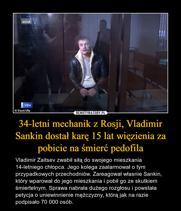 34-letni mechanik z Rosji, Vladimir Sankin dostał karę 15 lat więzienia za pobicie na śmierć pedofila – Vladimir Zaitsev zwabił siłą do swojego mieszkania 14-letniego chłopca. Jego kolega zaalarmował o tym przypadkowych przechodniów. Zareagował własnie Sankin, który wparował do jego mieszkania i pobił go ze skutkiem śmiertelnym. Sprawa nabrała dużego rozgłosu i powstała petycja o uniewinnienie mężczyzny, którą jak na razie podpisało 70 000 osób. 