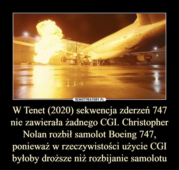 W Tenet (2020) sekwencja zderzeń 747 nie zawierała żadnego CGI. Christopher Nolan rozbił samolot Boeing 747, ponieważ w rzeczywistości użycie CGI byłoby droższe niż rozbijanie samolotu –  
