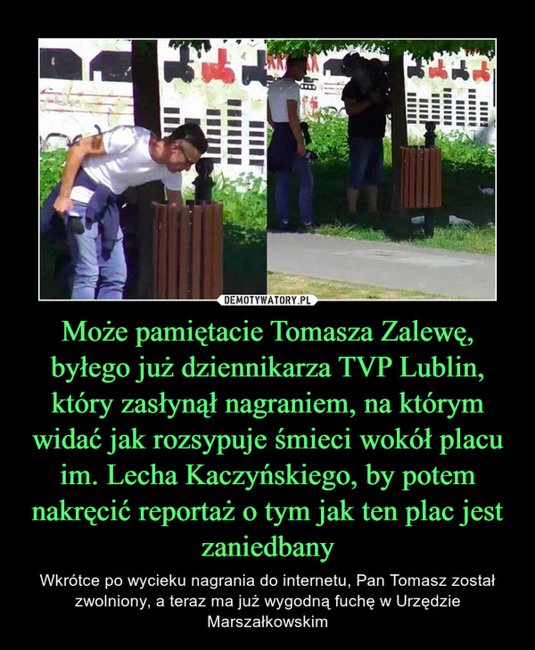 Może pamiętacie Tomasza Zalewę, byłego już dziennikarza TVP Lublin, który zasłynął nagraniem, na którym widać jak rozsypuje śmieci wokół placu im. Lecha Kaczyńskiego, by potem nakręcić reportaż o tym jak ten plac jest zaniedbany – Wkrótce po wycieku nagrania do internetu, Pan Tomasz został zwolniony, a teraz ma już wygodną fuchę w Urzędzie Marszałkowskim 