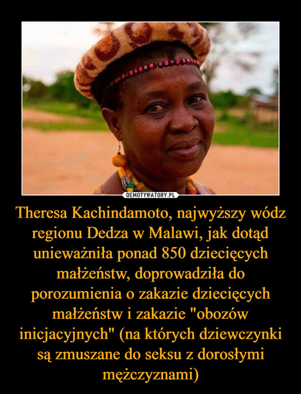 Theresa Kachindamoto, najwyższy wódz regionu Dedza w Malawi, jak dotąd unieważniła ponad 850 dziecięcych małżeństw, doprowadziła do porozumienia o zakazie dziecięcych małżeństw i zakazie "obozów inicjacyjnych" (na których dziewczynki są zmuszane do seksu z dorosłymi mężczyznami)