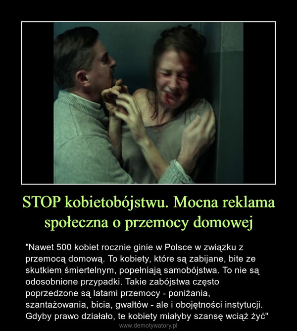 STOP kobietobójstwu. Mocna reklama społeczna o przemocy domowej – "Nawet 500 kobiet rocznie ginie w Polsce w związku z przemocą domową. To kobiety, które są zabijane, bite ze skutkiem śmiertelnym, popełniają samobójstwa. To nie są odosobnione przypadki. Takie zabójstwa często poprzedzone są latami przemocy - poniżania, szantażowania, bicia, gwałtów - ale i obojętności instytucji. Gdyby prawo działało, te kobiety miałyby szansę wciąż żyć" 