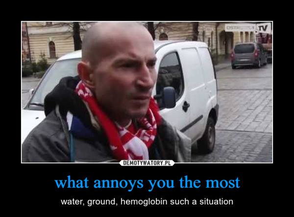 what annoys you the most – water, ground, hemoglobin such a situation 
