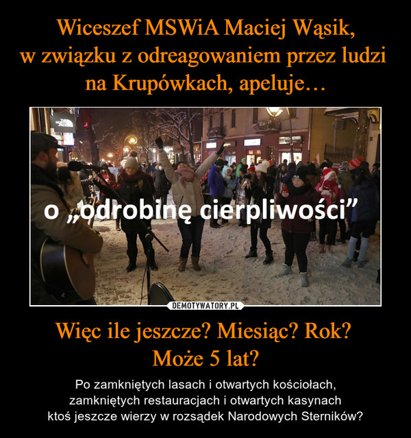 Wiceszef MSWiA Maciej Wąsik,
w związku z odreagowaniem przez ludzi 
na Krupówkach, apeluje… Więc ile jeszcze? Miesiąc? Rok? 
Może 5 lat?