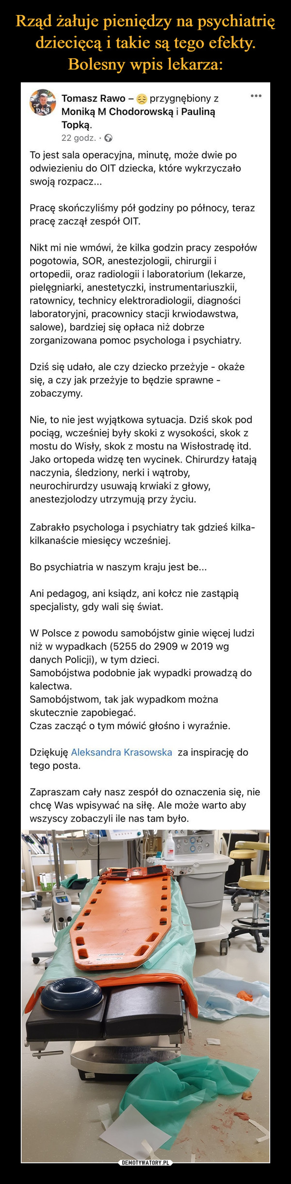  –  Rząd żałuje pieniędzy na psychiatriędziecięcą i takie są tego efekty.Bolesny wpis lekarza:Tomasz Rawo - przygnębiony zMoniką M Chodorowską i PaulinąTopką.22 godz. · 6To jest sala operacyjna, minutę, może dwie poodwiezieniu do OIT dziecka, które wykrzyczałoswoją rozpacz...Pracę skończyliśmy pół godziny po północy, terazpracę zaczął zespół OIT.Nikt mi nie wmówi, że kilka godzin pracy zespołówpogotowia, SOR, anestezjologii, chirurgii iortopedii, oraz radiologii i laboratorium (lekarze,pielęgniarki, anestetyczki, instrumentariuszkii,ratownicy, technicy elektroradiologii, diagnościlaboratoryjni, pracownicy stacji krwiodawstwa,salowe), bardziej się opłaca niż dobrzezorganizowana pomoc psychologa i psychiatry.Dziś się udało, ale czy dziecko przeżyje - okażesię, a czy jak przeżyje to będzie sprawne -zobaczymy.Nie, to nie jest wyjątkowa sytuacja. Dziś skok podpociąg, wcześniej były skoki z wysokości, skok zmostu do Wisły, skok z mostu na Wisłostradę itd.Jako ortopeda widzę ten wycinek. Chirurdzy łatająnaczynia, śledziony, nerki i wątroby,neurochirurdzy usuwają krwiaki z głowy,anestezjolodzy utrzymują przy życiu.Zabrakło psychologa i psychiatry tak gdzieś kilka-kilkanaście miesięcy wcześniej.Bo psychiatria w naszym kraju jest be...Ani pedagog, ani ksiądz, ani kołcz nie zastąpiąspecjalisty, gdy wali się świat.W Polsce z powodu samobójstw ginie więcej ludziniż w wypadkach (5255 do 2909 w 2019 wgdanych Policji), w tym dzieci.Samobójstwa podobnie jak wypadki prowadzą dokalectwa.Samobójstwom, tak jak wypadkom możnaskutecznie zapobiegać.Czas zacząć o tym mówić głośno i wyraźnie.Dziękuję Aleksandra Krasowska za inspirację dotego posta.Zapraszam cały nasz zespół do oznaczenia się, niechcę Was wpisywać na siłę. Ale może warto abywszyscy zobaczyli ile nas tam było.DEMOTYWATORY.PL