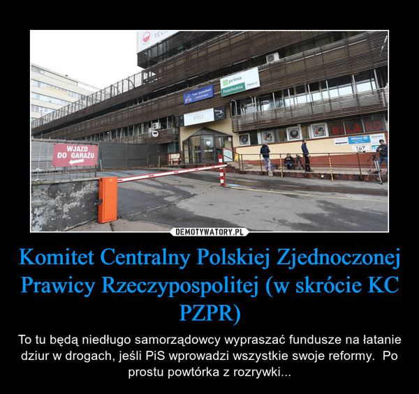 Komitet Centralny Polskiej Zjednoczonej Prawicy Rzeczypospolitej (w skrócie KC PZPR) – To tu będą niedługo samorządowcy wypraszać fundusze na łatanie dziur w drogach, jeśli PiS wprowadzi wszystkie swoje reformy.  Po prostu powtórka z rozrywki... 