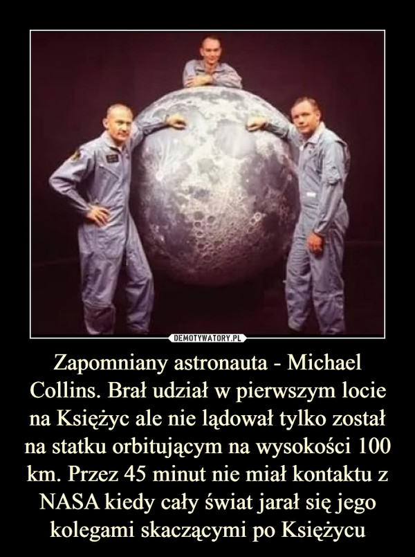 Zapomniany astronauta - Michael Collins. Brał udział w pierwszym locie na Księżyc ale nie lądował tylko został na statku orbitującym na wysokości 100 km. Przez 45 minut nie miał kontaktu z NASA kiedy cały świat jarał się jego kolegami skaczącymi po Księżycu –  