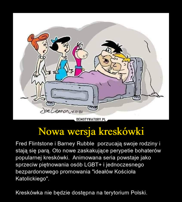 Nowa wersja kreskówki – Fred Flintstone i Barney Rubble  porzucają swoje rodziny i stają się parą. Oto nowe zaskakujące perypetie bohaterów popularnej kreskówki.  Animowana seria powstaje jako sprzeciw piętnowania osób LGBT+ i jednoczesnego bezpardonowego promowania "ideałów Kościoła Katolickiego".Kreskówka nie będzie dostępna na terytorium Polski. 