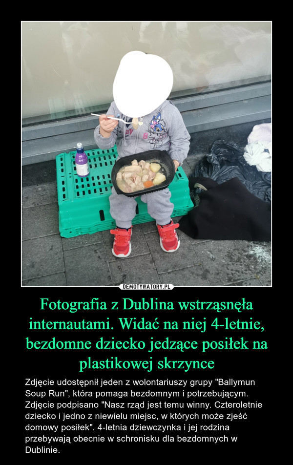 Fotografia z Dublina wstrząsnęła internautami. Widać na niej 4-letnie, bezdomne dziecko jedzące posiłek na plastikowej skrzynce – Zdjęcie udostępnił jeden z wolontariuszy grupy "Ballymun Soup Run", która pomaga bezdomnym i potrzebującym. Zdjęcie podpisano "Nasz rząd jest temu winny. Czteroletnie dziecko i jedno z niewielu miejsc, w których może zjeść domowy posiłek". 4-letnia dziewczynka i jej rodzina przebywają obecnie w schronisku dla bezdomnych w Dublinie. 