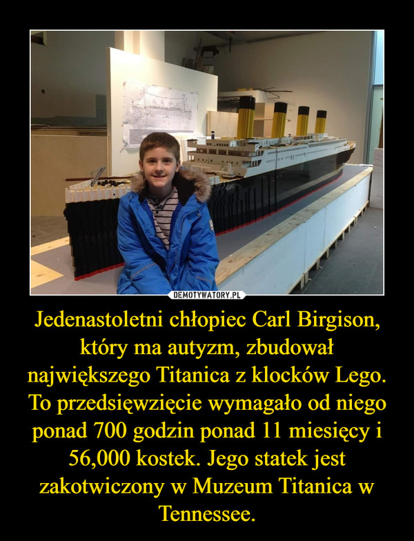 Jedenastoletni chłopiec Carl Birgison, który ma autyzm, zbudował największego Titanica z klocków Lego. To przedsięwzięcie wymagało od niego ponad 700 godzin ponad 11 miesięcy i 56,000 kostek. Jego statek jest zakotwiczony w Muzeum Titanica w Tennessee. –  