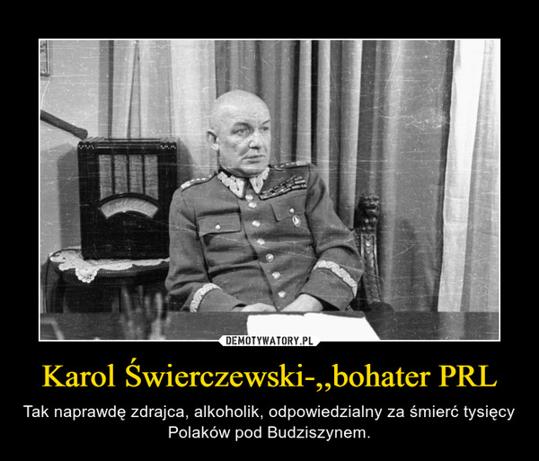 Karol Świerczewski-,,bohater PRL – Tak naprawdę zdrajca, alkoholik, odpowiedzialny za śmierć tysięcy Polaków pod Budziszynem. 