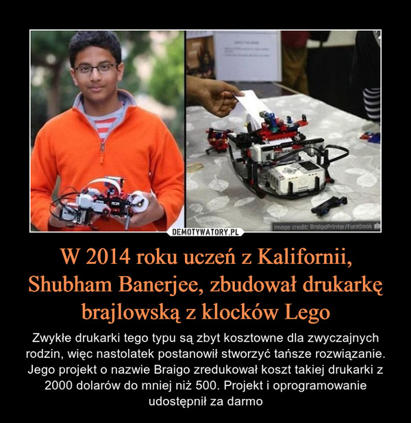 W 2014 roku uczeń z Kalifornii, Shubham Banerjee, zbudował drukarkę brajlowską z klocków Lego – Zwykłe drukarki tego typu są zbyt kosztowne dla zwyczajnych rodzin, więc nastolatek postanowił stworzyć tańsze rozwiązanie. Jego projekt o nazwie Braigo zredukował koszt takiej drukarki z 2000 dolarów do mniej niż 500. Projekt i oprogramowanie udostępnił za darmo 