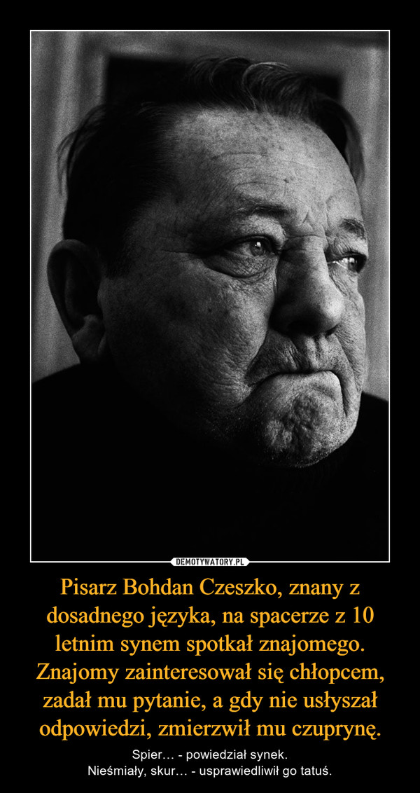 Pisarz Bohdan Czeszko, znany z dosadnego języka, na spacerze z 10 letnim synem spotkał znajomego. Znajomy zainteresował się chłopcem, zadał mu pytanie, a gdy nie usłyszał odpowiedzi, zmierzwił mu czuprynę. – Spier… - powiedział synek.Nieśmiały, skur… - usprawiedliwił go tatuś. 