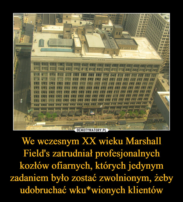 We wczesnym XX wieku Marshall Field's zatrudniał profesjonalnych kozłów ofiarnych, których jedynym zadaniem było zostać zwolnionym, żeby udobruchać wku*wionych klientów