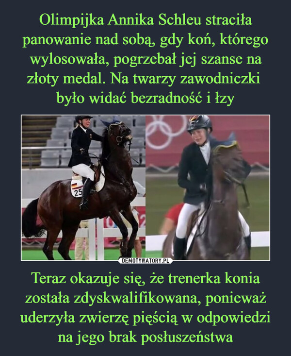 Olimpijka Annika Schleu straciła panowanie nad sobą, gdy koń, którego wylosowała, pogrzebał jej szanse na złoty medal. Na twarzy zawodniczki 
było widać bezradność i łzy Teraz okazuje się, że trenerka konia została zdyskwalifikowana, ponieważ uderzyła zwierzę pięścią w odpowiedzi na jego brak posłuszeństwa