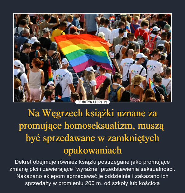 Na Węgrzech książki uznane za promujące homoseksualizm, muszą być sprzedawane w zamkniętych opakowaniach – Dekret obejmuje również książki postrzegane jako promujące zmianę płci i zawierające "wyraźne" przedstawienia seksualności. Nakazano sklepom sprzedawać je oddzielnie i zakazano ich sprzedaży w promieniu 200 m. od szkoły lub kościoła 