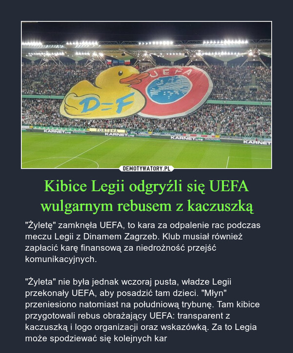 Kibice Legii odgryźli się UEFA wulgarnym rebusem z kaczuszką – "Żyletę" zamknęła UEFA, to kara za odpalenie rac podczas meczu Legii z Dinamem Zagrzeb. Klub musiał również zapłacić karę finansową za niedrożność przejść komunikacyjnych. "Żyleta" nie była jednak wczoraj pusta, władze Legii przekonały UEFA, aby posadzić tam dzieci. "Młyn" przeniesiono natomiast na południową trybunę. Tam kibice przygotowali rebus obrażający UEFA: transparent z kaczuszką i logo organizacji oraz wskazówką. Za to Legia może spodziewać się kolejnych kar 
