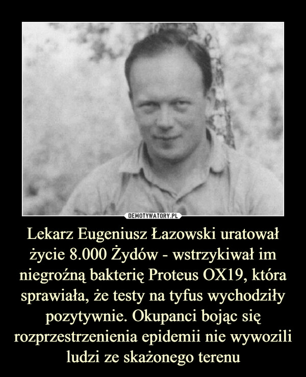 Lekarz Eugeniusz Łazowski uratował życie 8.000 Żydów - wstrzykiwał im niegroźną bakterię Proteus OX19, która sprawiała, że testy na tyfus wychodziły pozytywnie. Okupanci bojąc się rozprzestrzenienia epidemii nie wywozili ludzi ze skażonego terenu