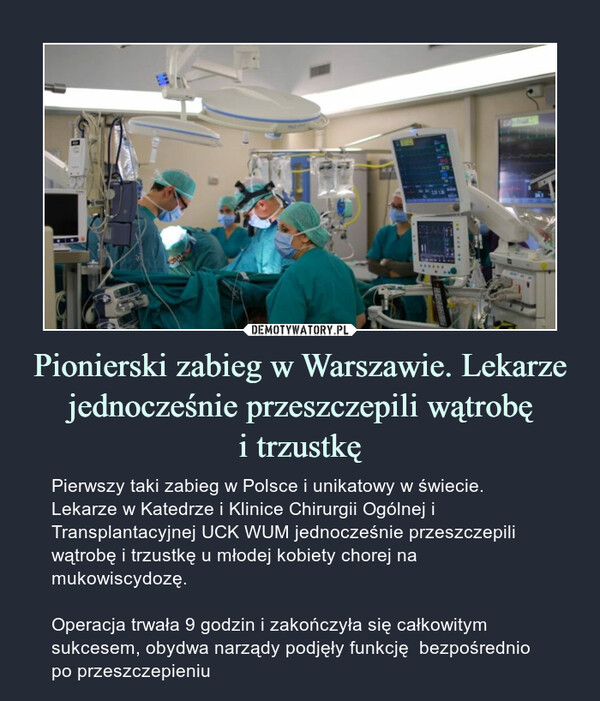 Pionierski zabieg w Warszawie. Lekarze jednocześnie przeszczepili wątrobęi trzustkę – Pierwszy taki zabieg w Polsce i unikatowy w świecie. Lekarze w Katedrze i Klinice Chirurgii Ogólnej i Transplantacyjnej UCK WUM jednocześnie przeszczepili wątrobę i trzustkę u młodej kobiety chorej na mukowiscydozę.Operacja trwała 9 godzin i zakończyła się całkowitym sukcesem, obydwa narządy podjęły funkcję  bezpośrednio po przeszczepieniu 