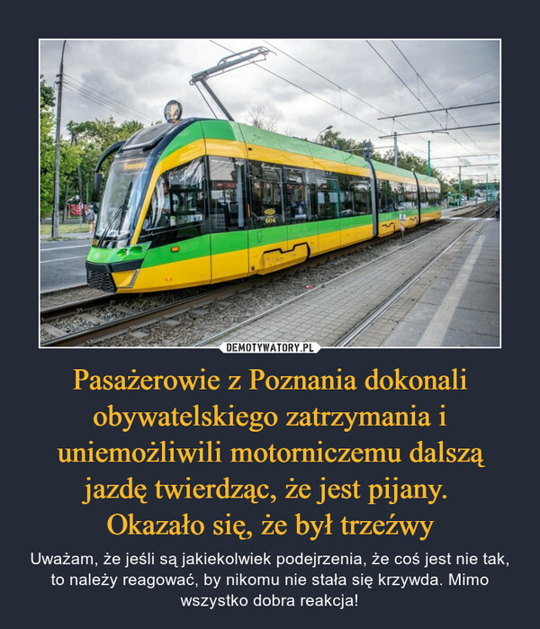 Pasażerowie z Poznania dokonali obywatelskiego zatrzymania i uniemożliwili motorniczemu dalszą jazdę twierdząc, że jest pijany. 
Okazało się, że był trzeźwy