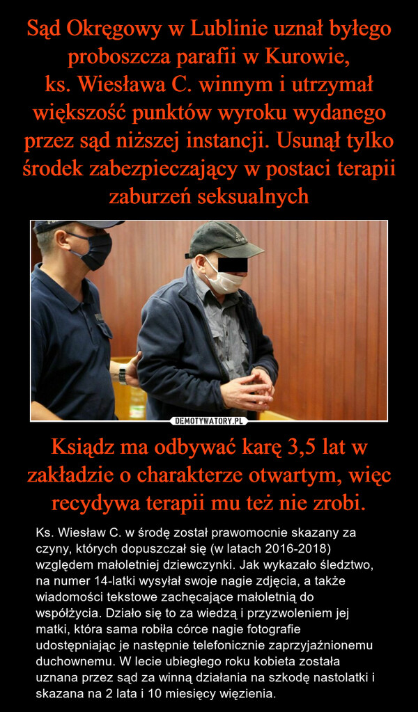 Sąd Okręgowy w Lublinie uznał byłego proboszcza parafii w Kurowie,
ks. Wiesława C. winnym i utrzymał większość punktów wyroku wydanego przez sąd niższej instancji. Usunął tylko środek zabezpieczający w postaci terapii zaburzeń seksualnych Ksiądz ma odbywać karę 3,5 lat w zakładzie o charakterze otwartym, więc recydywa terapii mu też nie zrobi.