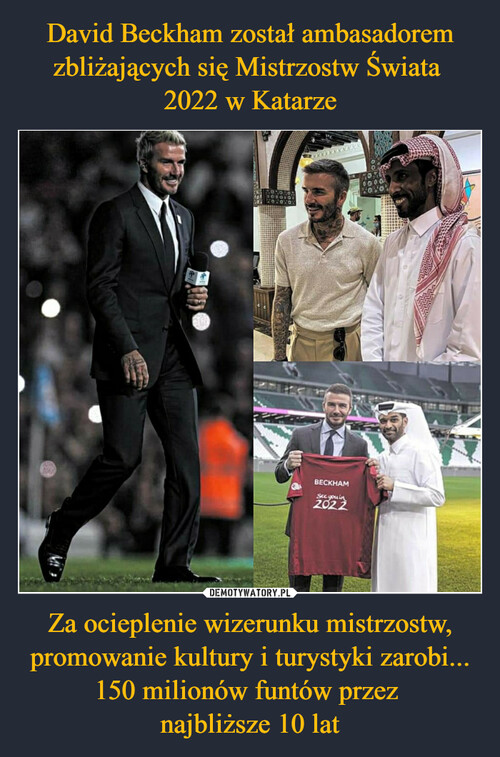 David Beckham został ambasadorem zbliżających się Mistrzostw Świata 
2022 w Katarze Za ocieplenie wizerunku mistrzostw, promowanie kultury i turystyki zarobi... 150 milionów funtów przez 
najbliższe 10 lat