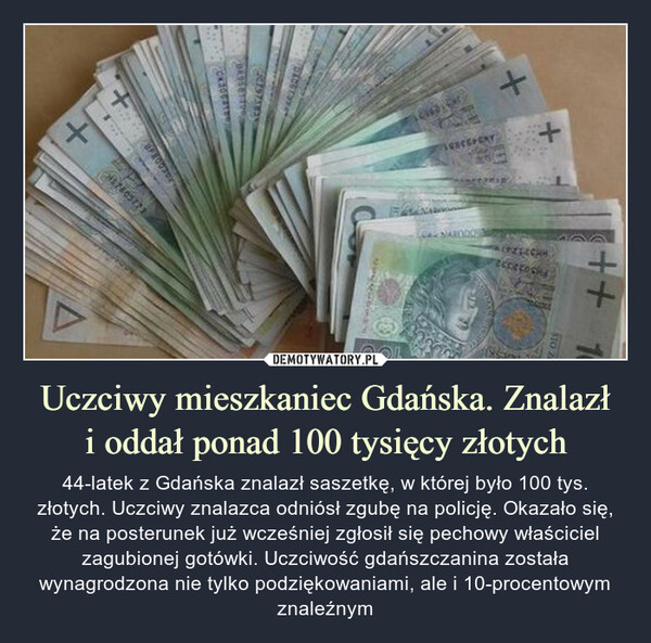 Uczciwy mieszkaniec Gdańska. Znalazłi oddał ponad 100 tysięcy złotych – 44-latek z Gdańska znalazł saszetkę, w której było 100 tys. złotych. Uczciwy znalazca odniósł zgubę na policję. Okazało się, że na posterunek już wcześniej zgłosił się pechowy właściciel zagubionej gotówki. Uczciwość gdańszczanina została wynagrodzona nie tylko podziękowaniami, ale i 10-procentowym znaleźnym 