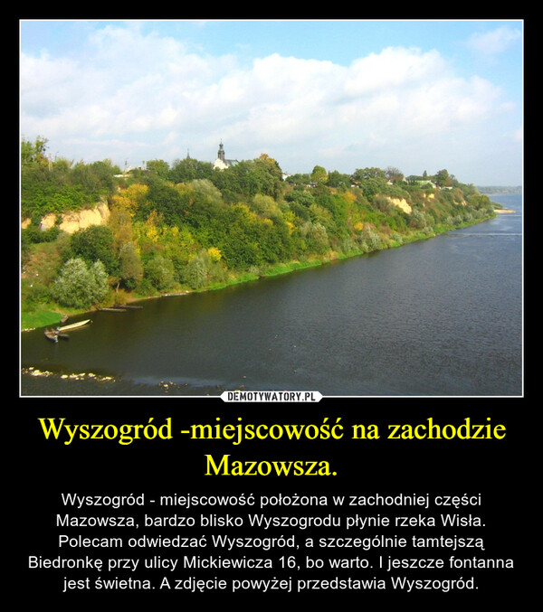 Wyszogród -miejscowość na zachodzie Mazowsza. – Wyszogród - miejscowość położona w zachodniej części Mazowsza, bardzo blisko Wyszogrodu płynie rzeka Wisła. Polecam odwiedzać Wyszogród, a szczególnie tamtejszą Biedronkę przy ulicy Mickiewicza 16, bo warto. I jeszcze fontanna jest świetna. A zdjęcie powyżej przedstawia Wyszogród. 