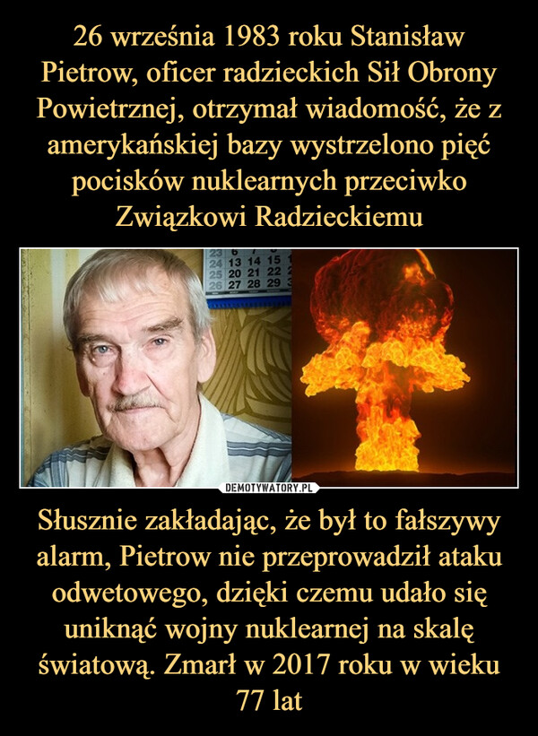 26 września 1983 roku Stanisław Pietrow, oficer radzieckich Sił Obrony Powietrznej, otrzymał wiadomość, że z amerykańskiej bazy wystrzelono pięć pocisków nuklearnych przeciwko Związkowi Radzieckiemu Słusznie zakładając, że był to fałszywy alarm, Pietrow nie przeprowadził ataku odwetowego, dzięki czemu udało się uniknąć wojny nuklearnej na skalę światową. Zmarł w 2017 roku w wieku 77 lat