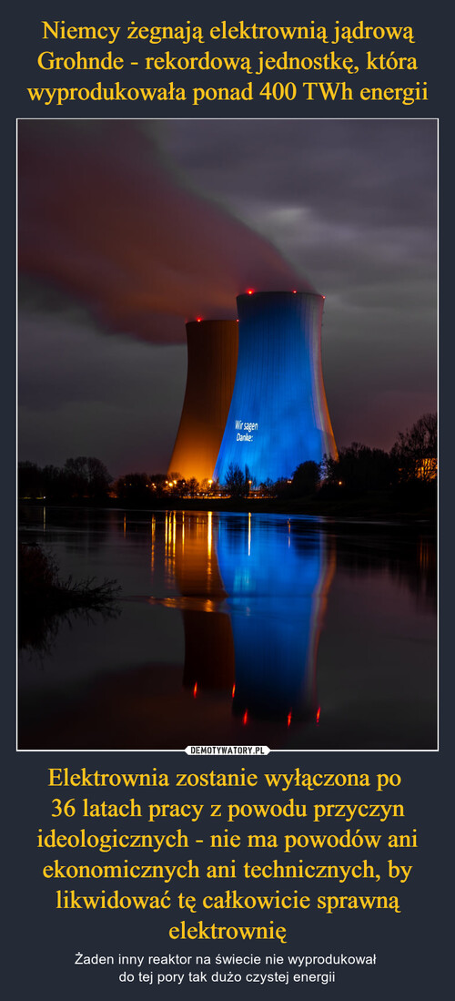 Niemcy żegnają elektrownią jądrową Grohnde - rekordową jednostkę, która wyprodukowała ponad 400 TWh energii Elektrownia zostanie wyłączona po 
36 latach pracy z powodu przyczyn ideologicznych - nie ma powodów ani ekonomicznych ani technicznych, by likwidować tę całkowicie sprawną elektrownię