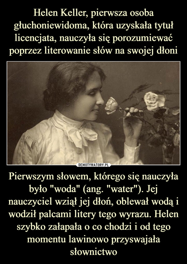 Helen Keller, pierwsza osoba głuchoniewidoma, która uzyskała tytuł licencjata, nauczyła się porozumiewać poprzez literowanie słów na swojej dłoni Pierwszym słowem, którego się nauczyła było "woda" (ang. "water"). Jej nauczyciel wziął jej dłoń, oblewał wodą i wodził palcami litery tego wyrazu. Helen szybko załapała o co chodzi i od tego momentu lawinowo przyswajała słownictwo