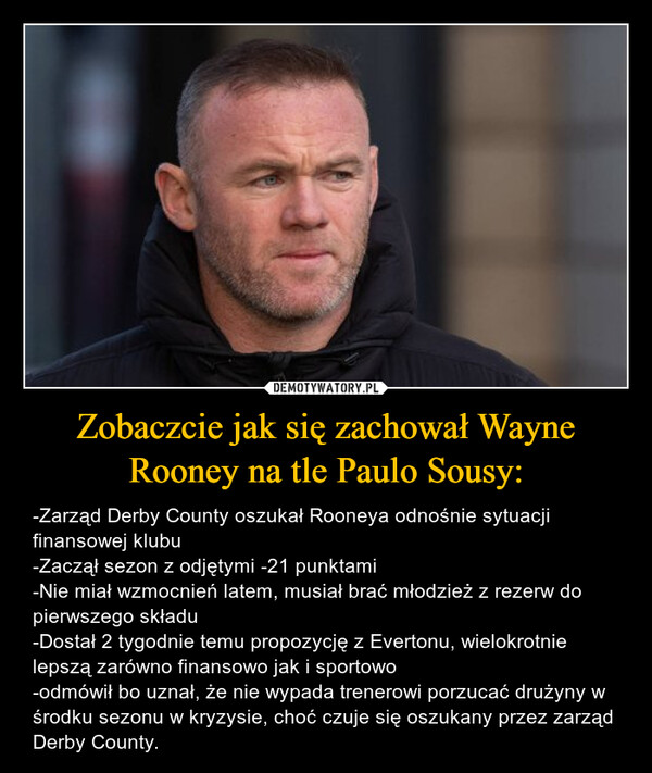 Zobaczcie jak się zachował Wayne Rooney na tle Paulo Sousy: – -Zarząd Derby County oszukał Rooneya odnośnie sytuacji finansowej klubu-Zaczął sezon z odjętymi -21 punktami-Nie miał wzmocnień latem, musiał brać młodzież z rezerw do pierwszego składu-Dostał 2 tygodnie temu propozycję z Evertonu, wielokrotnie lepszą zarówno finansowo jak i sportowo-odmówił bo uznał, że nie wypada trenerowi porzucać drużyny w środku sezonu w kryzysie, choć czuje się oszukany przez zarząd Derby County. 