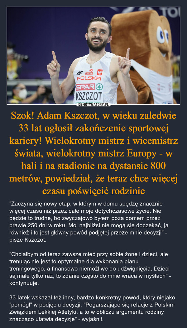 Szok! Adam Kszczot, w wieku zaledwie 33 lat ogłosił zakończenie sportowej kariery! Wielokrotny mistrz i wicemistrz świata, wielokrotny mistrz Europy - w hali i na stadionie na dystansie 800 metrów, powiedział, że teraz chce więcej czasu poświęcić rodzinie