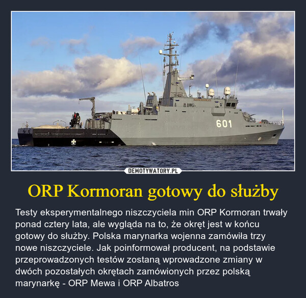 ORP Kormoran gotowy do służby – Testy eksperymentalnego niszczyciela min ORP Kormoran trwały ponad cztery lata, ale wygląda na to, że okręt jest w końcu gotowy do służby. Polska marynarka wojenna zamówiła trzy nowe niszczyciele. Jak poinformował producent, na podstawie przeprowadzonych testów zostaną wprowadzone zmiany w dwóch pozostałych okrętach zamówionych przez polską marynarkę - ORP Mewa i ORP Albatros 