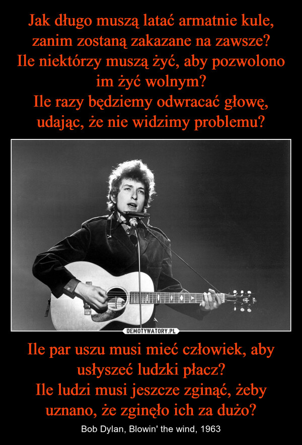 Ile par uszu musi mieć człowiek, aby usłyszeć ludzki płacz?Ile ludzi musi jeszcze zginąć, żeby uznano, że zginęło ich za dużo? – Bob Dylan, Blowin' the wind, 1963 