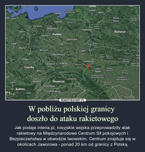 W pobliżu polskiej granicy doszło do ataku rakietowego – Jak podaje interia.pl, rosyjskie wojska przeprowadziły atak rakietowy na Międzynarodowe Centrum Sił pokojowych i Bezpieczeństwa w obwodzie lwowskim. Centrum znajduje się w okolicach Jaworowa - ponad 20 km od granicy z Polską Jaworów