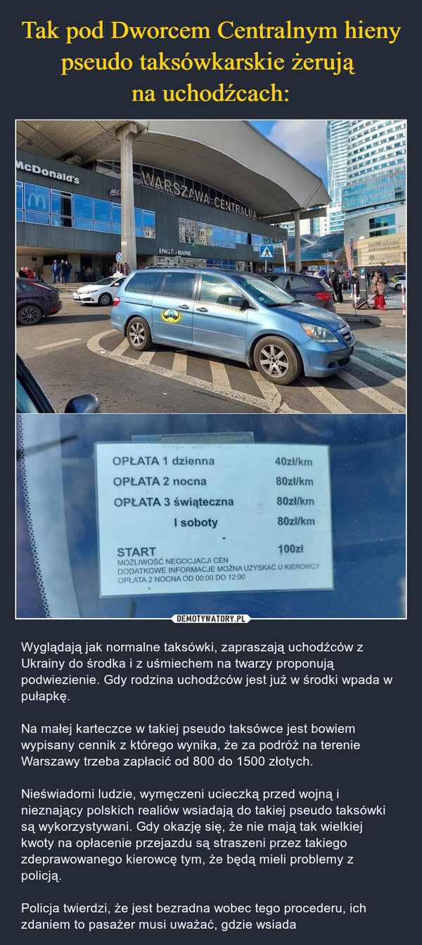  – Wyglądają jak normalne taksówki, zapraszają uchodźców z Ukrainy do środka i z uśmiechem na twarzy proponują podwiezienie. Gdy rodzina uchodźców jest już w środki wpada w pułapkę.Na małej karteczce w takiej pseudo taksówce jest bowiem wypisany cennik z którego wynika, że za podróż na terenie Warszawy trzeba zapłacić od 800 do 1500 złotych.Nieświadomi ludzie, wymęczeni ucieczką przed wojną i nieznający polskich realiów wsiadają do takiej pseudo taksówki są wykorzystywani. Gdy okazję się, że nie mają tak wielkiej kwoty na opłacenie przejazdu są straszeni przez takiego zdeprawowanego kierowcę tym, że będą mieli problemy z policją. Policja twierdzi, że jest bezradna wobec tego procederu, ich zdaniem to pasażer musi uważać, gdzie wsiada OPŁATA 1 dzienna OPŁATA 2 nocna 80złlkm OPŁATA 3 świąteczna 80zł/km I soboty 80zł/km START 1 00Zł MOŻLIWOŚĆ NEGOCJACJI CEN DODATKOWE INFORMACJE MOŻNA UZYSKAĆ U KiERO.',.„ OPŁATA 2 NOCNA OD 00:00 DO 12:00