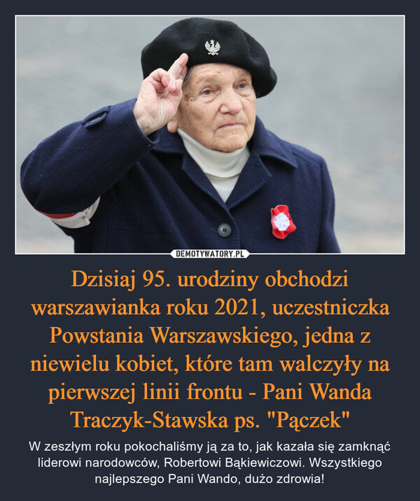 Dzisiaj 95. urodziny obchodzi warszawianka roku 2021, uczestniczka Powstania Warszawskiego, jedna z niewielu kobiet, które tam walczyły na pierwszej linii frontu - Pani Wanda Traczyk-Stawska ps. "Pączek" – W zeszłym roku pokochaliśmy ją za to, jak kazała się zamknąć liderowi narodowców, Robertowi Bąkiewiczowi. Wszystkiego najlepszego Pani Wando, dużo zdrowia! 