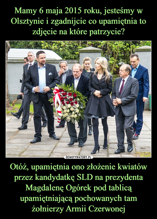 Mamy 6 maja 2015 roku, jesteśmy w Olsztynie i zgadnijcie co upamiętnia to zdjęcie na które patrzycie? Otóż, upamiętnia ono złożenie kwiatów przez kandydatkę SLD na prezydenta Magdalenę Ogórek pod tablicą upamiętniającą pochowanych tam żołnierzy Armii Czerwonej