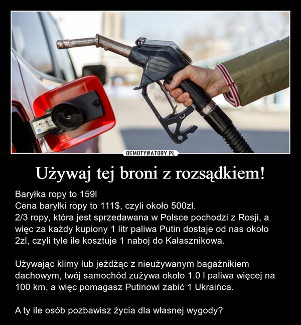 Używaj tej broni z rozsądkiem! – Baryłka ropy to 159lCena baryłki ropy to 111$, czyli około 500zl. 2/3 ropy, która jest sprzedawana w Polsce pochodzi z Rosji, a więc za każdy kupiony 1 litr paliwa Putin dostaje od nas około 2zl, czyli tyle ile kosztuje 1 naboj do Kałasznikowa. Używając klimy lub jeżdżąc z nieużywanym bagażnikiem dachowym, twój samochód zużywa około 1.0 l paliwa więcej na 100 km, a więc pomagasz Putinowi zabić 1 Ukraińca. A ty ile osób pozbawisz życia dla własnej wygody? 