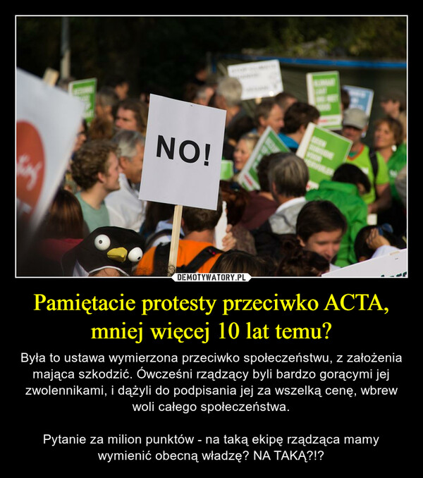 Pamiętacie protesty przeciwko ACTA, mniej więcej 10 lat temu? – Była to ustawa wymierzona przeciwko społeczeństwu, z założenia mająca szkodzić. Ówcześni rządzący byli bardzo gorącymi jej zwolennikami, i dążyli do podpisania jej za wszelką cenę, wbrew woli całego społeczeństwa.Pytanie za milion punktów - na taką ekipę rządząca mamy wymienić obecną władzę? NA TAKĄ?!? 