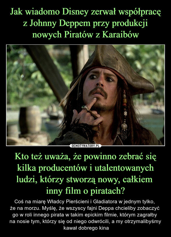 Kto też uważa, że powinno zebrać się kilka producentów i utalentowanych ludzi, którzy stworzą nowy, całkiem inny film o piratach? – Coś na miarę Władcy Pierścieni i Gladiatora w jednym tylko, że na morzu. Myślę, że wszyscy fajni Deppa chcieliby zobaczyć go w roli innego pirata w takim epickim filmie, którym zagrałby na nosie tym, którzy się od niego odwrócili, a my otrzymalibyśmy kawał dobrego kina 