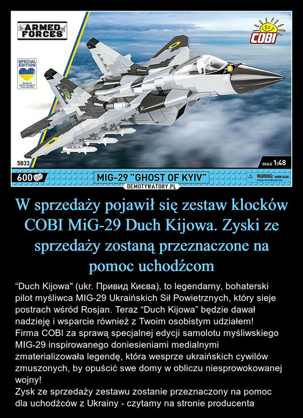 W sprzedaży pojawił się zestaw klocków COBI MiG-29 Duch Kijowa. Zyski ze sprzedaży zostaną przeznaczone na pomoc uchodźcom – “Duch Kijowa" (ukr. Привид Києва), to legendarny, bohaterski pilot myśliwca MIG-29 Ukraińskich Sił Powietrznych, który sieje postrach wśród Rosjan. Teraz “Duch Kijowa” będzie dawał nadzieję i wsparcie również z Twoim osobistym udziałem!Firma COBI za sprawą specjalnej edycji samolotu myśliwskiego MIG-29 inspirowanego doniesieniami medialnymi zmaterializowała legendę, która wesprze ukraińskich cywilów zmuszonych, by opuścić swe domy w obliczu niesprowokowanej wojny!Zysk ze sprzedaży zestawu zostanie przeznaczony na pomoc dla uchodźców z Ukrainy - czytamy na stronie producenta 