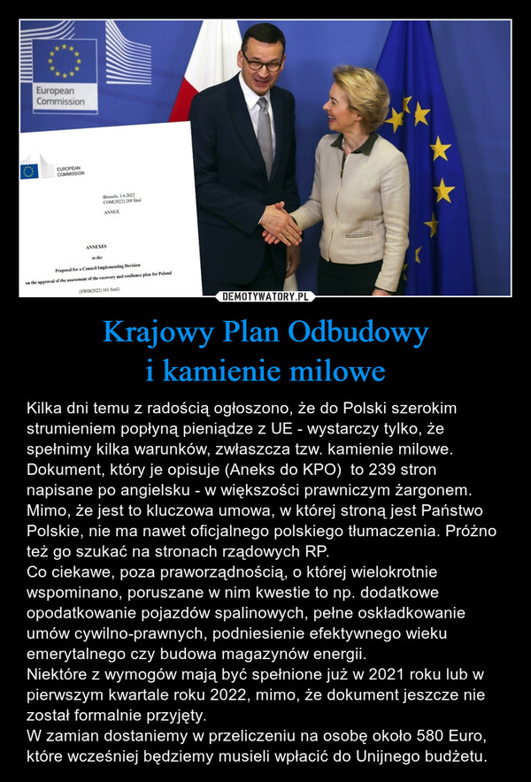 Krajowy Plan Odbudowyi kamienie milowe – Kilka dni temu z radością ogłoszono, że do Polski szerokim strumieniem popłyną pieniądze z UE - wystarczy tylko, że spełnimy kilka warunków, zwłaszcza tzw. kamienie milowe.Dokument, który je opisuje (Aneks do KPO)  to 239 stron napisane po angielsku - w większości prawniczym żargonem. Mimo, że jest to kluczowa umowa, w której stroną jest Państwo Polskie, nie ma nawet oficjalnego polskiego tłumaczenia. Próżno też go szukać na stronach rządowych RP.Co ciekawe, poza praworządnością, o której wielokrotnie wspominano, poruszane w nim kwestie to np. dodatkowe opodatkowanie pojazdów spalinowych, pełne oskładkowanie umów cywilno-prawnych, podniesienie efektywnego wieku emerytalnego czy budowa magazynów energii.Niektóre z wymogów mają być spełnione już w 2021 roku lub w pierwszym kwartale roku 2022, mimo, że dokument jeszcze nie został formalnie przyjęty.W zamian dostaniemy w przeliczeniu na osobę około 580 Euro, które wcześniej będziemy musieli wpłacić do Unijnego budżetu. 