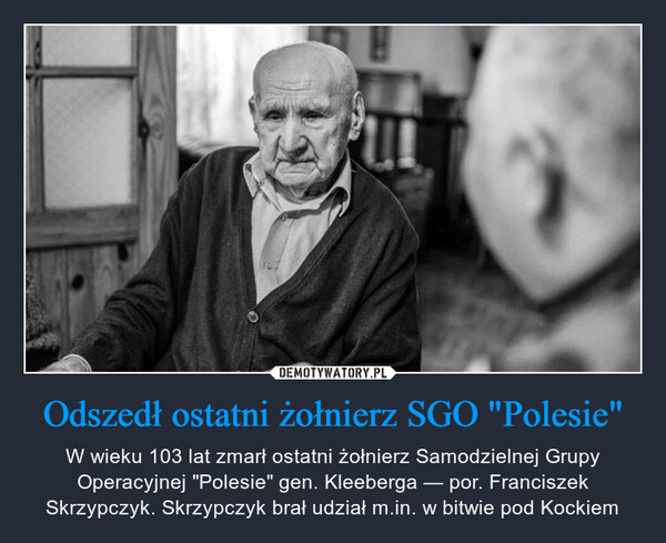 Odszedł ostatni żołnierz SGO "Polesie" – W wieku 103 lat zmarł ostatni żołnierz Samodzielnej Grupy Operacyjnej "Polesie" gen. Kleeberga — por. Franciszek Skrzypczyk. Skrzypczyk brał udział m.in. w bitwie pod Kockiem 