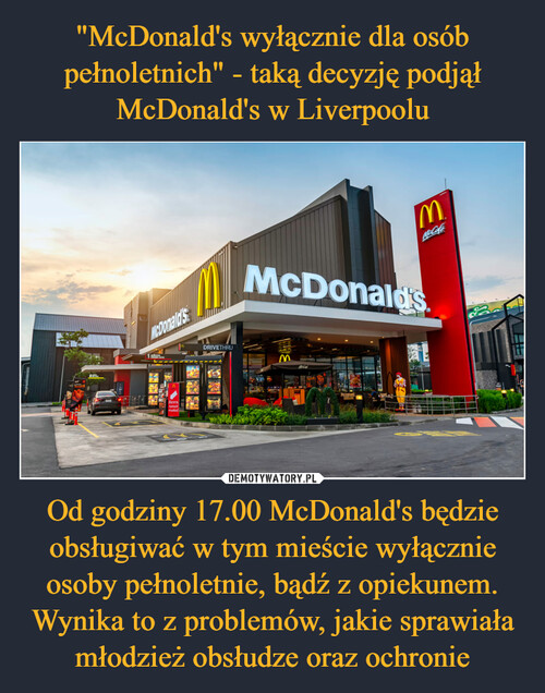 "McDonald's wyłącznie dla osób pełnoletnich" - taką decyzję podjął McDonald's w Liverpoolu Od godziny 17.00 McDonald's będzie obsługiwać w tym mieście wyłącznie osoby pełnoletnie, bądź z opiekunem. Wynika to z problemów, jakie sprawiała młodzież obsłudze oraz ochronie