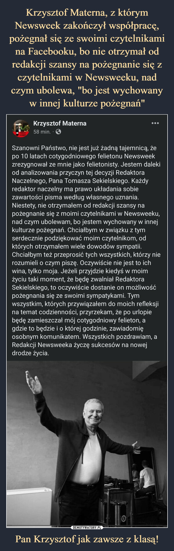 Krzysztof Materna, z którym Newsweek zakończył współpracę, pożegnał się ze swoimi czytelnikami na Facebooku, bo nie otrzymał od redakcji szansy na pożegnanie się z czytelnikami w Newsweeku, nad czym ubolewa, "bo jest wychowany w innej kulturze pożegnań" Pan Krzysztof jak zawsze z klasą!