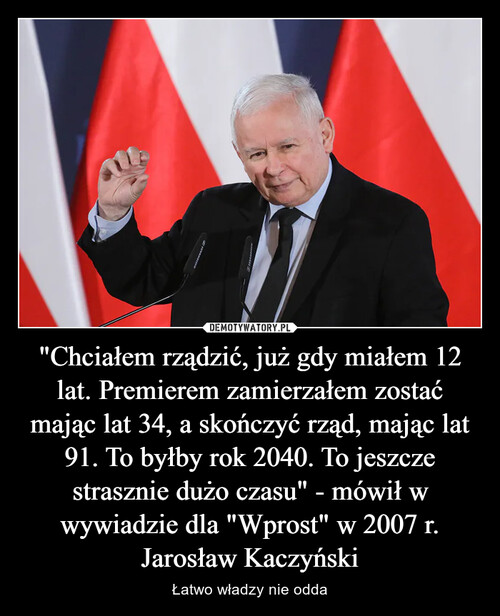 "Chciałem rządzić, już gdy miałem 12 lat. Premierem zamierzałem zostać mając lat 34, a skończyć rząd, mając lat 91. To byłby rok 2040. To jeszcze strasznie dużo czasu" - mówił w wywiadzie dla "Wprost" w 2007 r. Jarosław Kaczyński