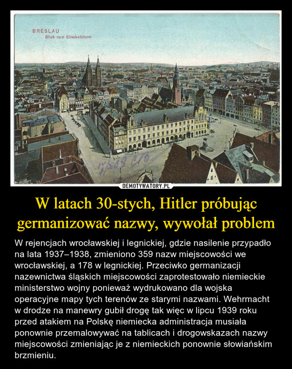 W latach 30-stych, Hitler próbując germanizować nazwy, wywołał problem – W rejencjach wrocławskiej i legnickiej, gdzie nasilenie przypadło na lata 1937–1938, zmieniono 359 nazw miejscowości we wrocławskiej, a 178 w legnickiej. Przeciwko germanizacji nazewnictwa śląskich miejscowości zaprotestowało niemieckie ministerstwo wojny ponieważ wydrukowano dla wojska operacyjne mapy tych terenów ze starymi nazwami. Wehrmacht w drodze na manewry gubił drogę tak więc w lipcu 1939 roku przed atakiem na Polskę niemiecka administracja musiała ponownie przemalowywać na tablicach i drogowskazach nazwy miejscowości zmieniając je z niemieckich ponownie słowiańskim brzmieniu. 